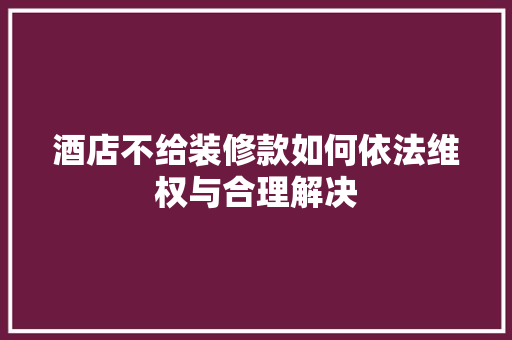 酒店不给装修款如何依法维权与合理解决