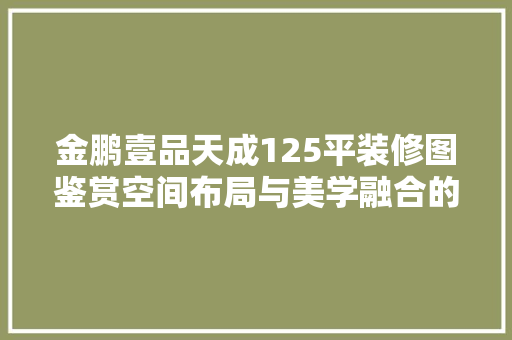 金鹏壹品天成125平装修图鉴赏空间布局与美学融合的艺术展现