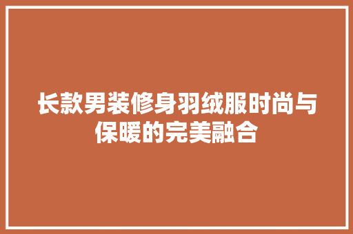 长款男装修身羽绒服时尚与保暖的完美融合
