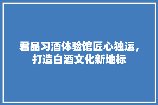 君品习酒体验馆匠心独运，打造白酒文化新地标