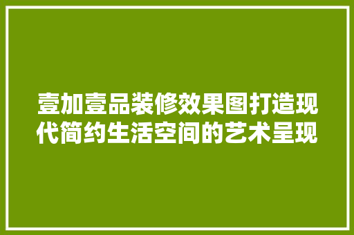 壹加壹品装修效果图打造现代简约生活空间的艺术呈现