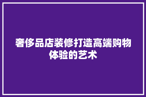 奢侈品店装修打造高端购物体验的艺术