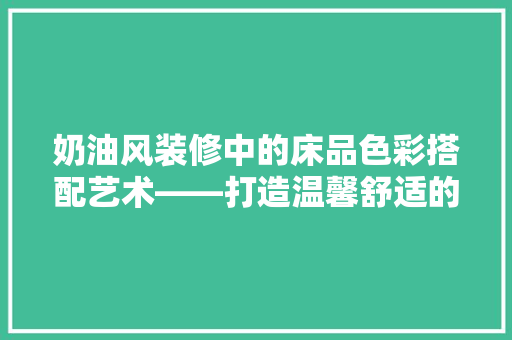 奶油风装修中的床品色彩搭配艺术——打造温馨舒适的卧室空间