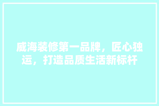 威海装修第一品牌，匠心独运，打造品质生活新标杆