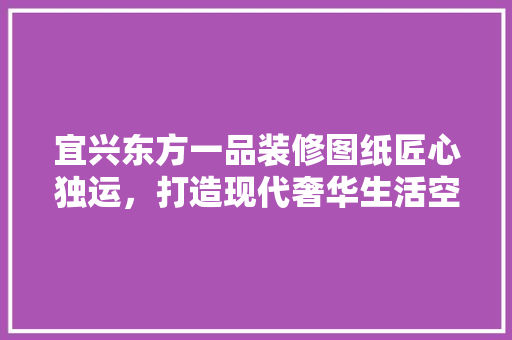 宜兴东方一品装修图纸匠心独运，打造现代奢华生活空间