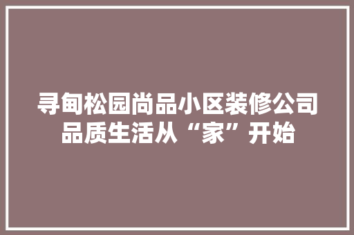 寻甸松园尚品小区装修公司品质生活从“家”开始