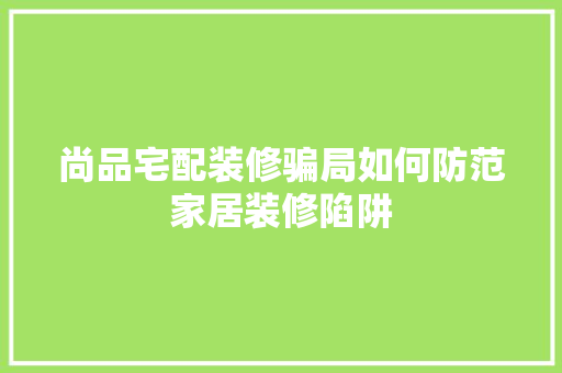 尚品宅配装修骗局如何防范家居装修陷阱