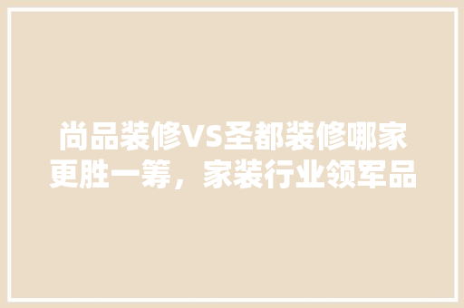 尚品装修VS圣都装修哪家更胜一筹，家装行业领军品牌之争