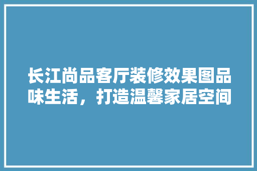 长江尚品客厅装修效果图品味生活，打造温馨家居空间