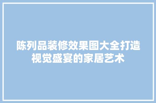 陈列品装修效果图大全打造视觉盛宴的家居艺术
