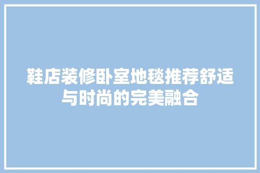 鞋店装修卧室地毯推荐舒适与时尚的完美融合