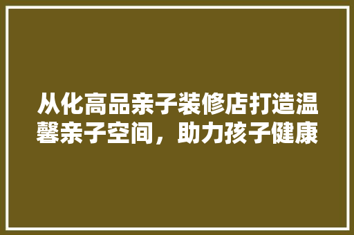 从化高品亲子装修店打造温馨亲子空间，助力孩子健康成长