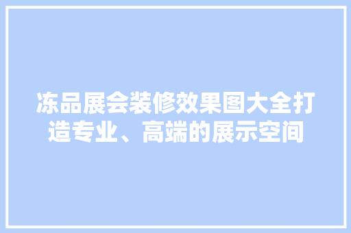 冻品展会装修效果图大全打造专业、高端的展示空间