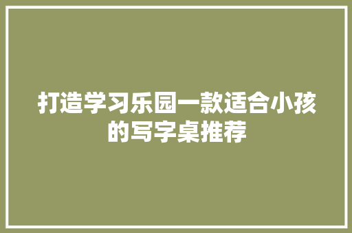 打造学习乐园一款适合小孩的写字桌推荐