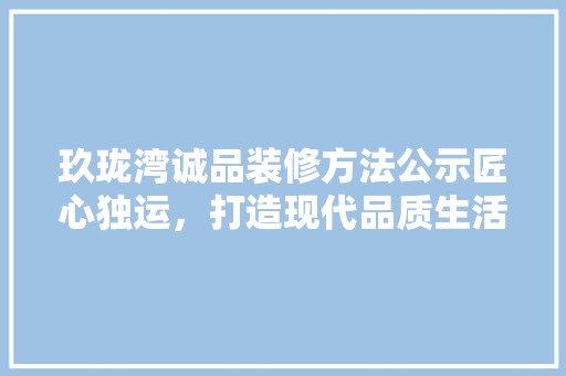 玖珑湾诚品装修方法公示匠心独运，打造现代品质生活新标杆