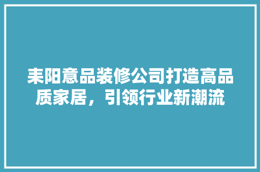 耒阳意品装修公司打造高品质家居，引领行业新潮流