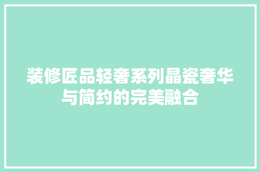 装修匠品轻奢系列晶瓷奢华与简约的完美融合