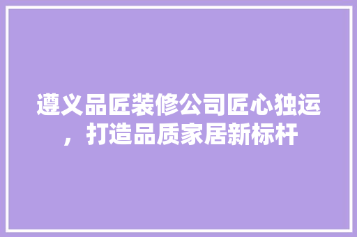 遵义品匠装修公司匠心独运，打造品质家居新标杆