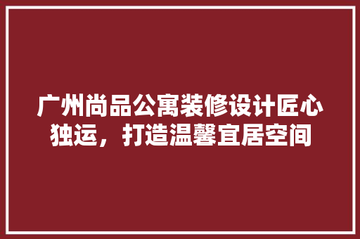 广州尚品公寓装修设计匠心独运，打造温馨宜居空间