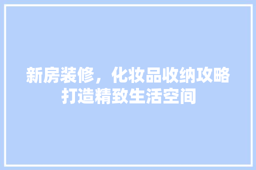 新房装修，化妆品收纳攻略打造精致生活空间