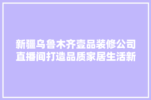 新疆乌鲁木齐壹品装修公司直播间打造品质家居生活新风尚