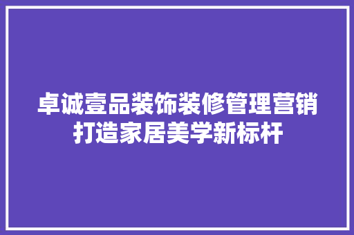 卓诚壹品装饰装修管理营销打造家居美学新标杆