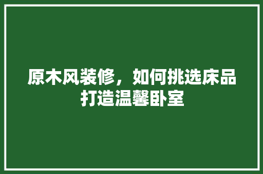 原木风装修，如何挑选床品打造温馨卧室
