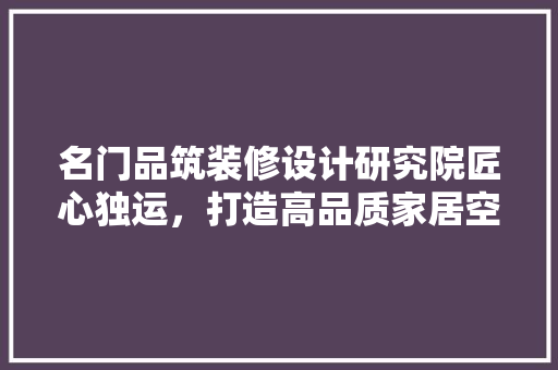 名门品筑装修设计研究院匠心独运，打造高品质家居空间