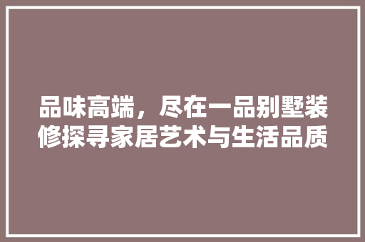 品味高端，尽在一品别墅装修探寻家居艺术与生活品质的完美融合