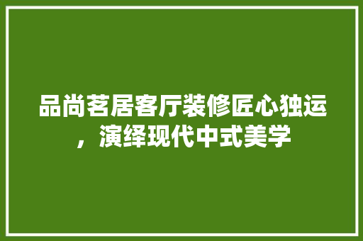 品尚茗居客厅装修匠心独运，演绎现代中式美学