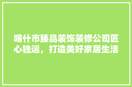 喀什市臻品装饰装修公司匠心独运，打造美好家居生活