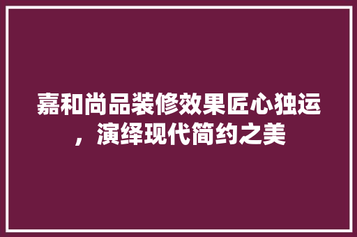 嘉和尚品装修效果匠心独运，演绎现代简约之美