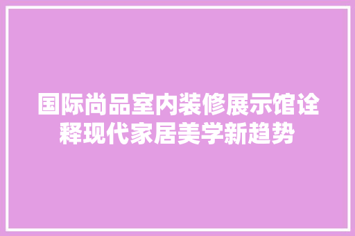 国际尚品室内装修展示馆诠释现代家居美学新趋势