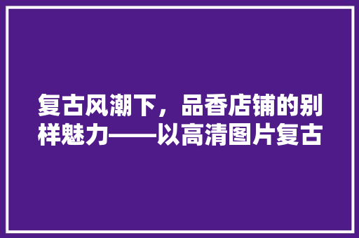 复古风潮下，品香店铺的别样魅力——以高清图片复古装修的艺术之美