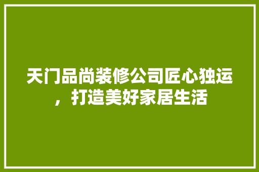 天门品尚装修公司匠心独运，打造美好家居生活