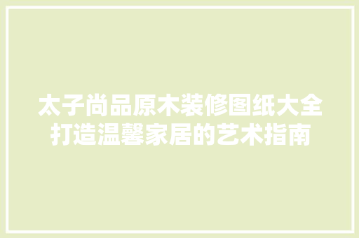 太子尚品原木装修图纸大全打造温馨家居的艺术指南