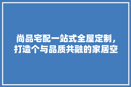 尚品宅配一站式全屋定制，打造个与品质共融的家居空间