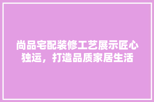 尚品宅配装修工艺展示匠心独运，打造品质家居生活
