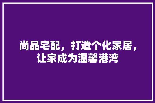 尚品宅配，打造个化家居，让家成为温馨港湾