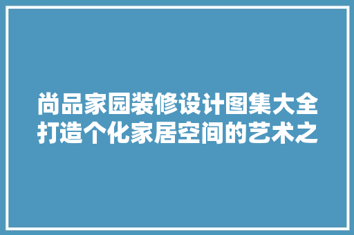 尚品家园装修设计图集大全打造个化家居空间的艺术之旅