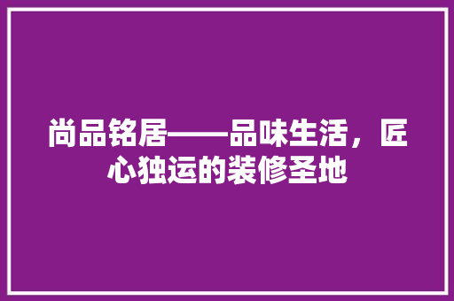 尚品铭居——品味生活，匠心独运的装修圣地