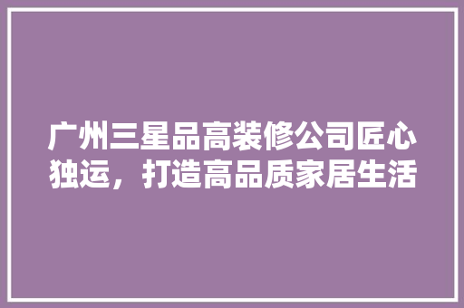 广州三星品高装修公司匠心独运，打造高品质家居生活