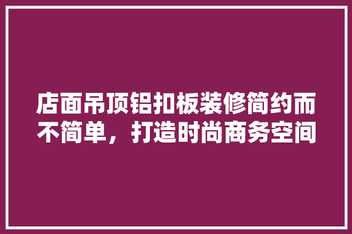 店面吊顶铝扣板装修简约而不简单，打造时尚商务空间