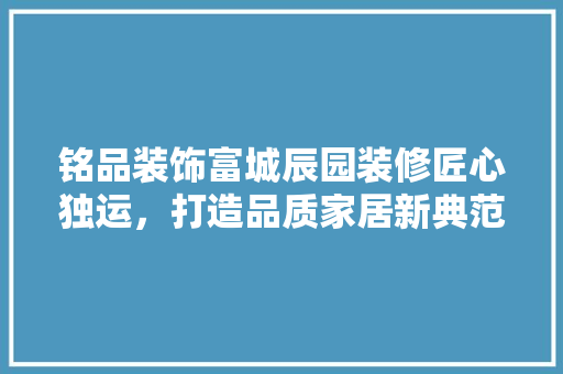 铭品装饰富城辰园装修匠心独运，打造品质家居新典范