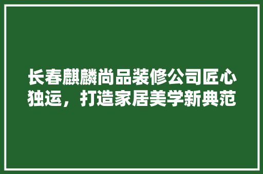 长春麒麟尚品装修公司匠心独运，打造家居美学新典范