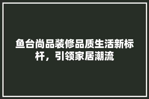 鱼台尚品装修品质生活新标杆，引领家居潮流