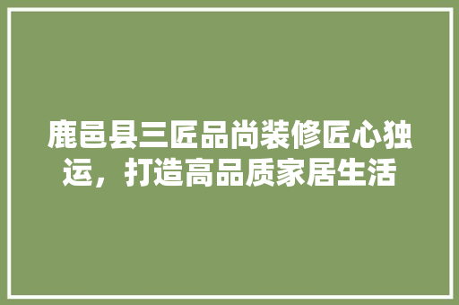 鹿邑县三匠品尚装修匠心独运，打造高品质家居生活