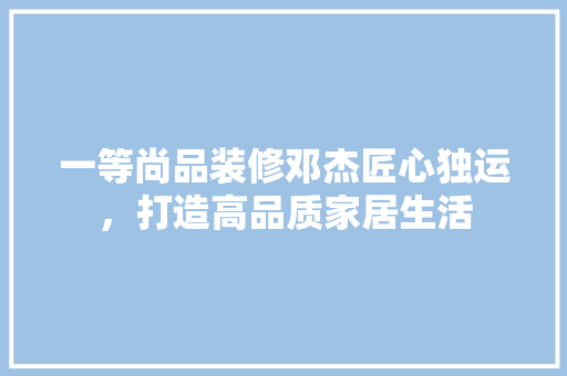 一等尚品装修邓杰匠心独运，打造高品质家居生活