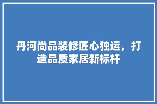 丹河尚品装修匠心独运，打造品质家居新标杆
