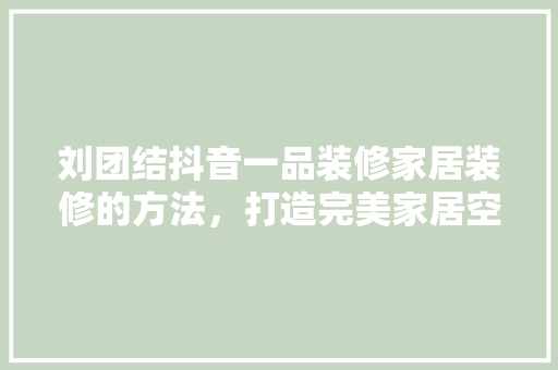 刘团结抖音一品装修家居装修的方法，打造完美家居空间